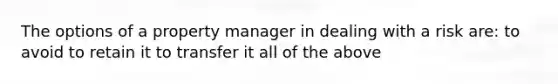 The options of a property manager in dealing with a risk are: to avoid to retain it to transfer it all of the above