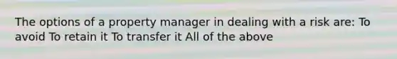 The options of a property manager in dealing with a risk are: To avoid To retain it To transfer it All of the above