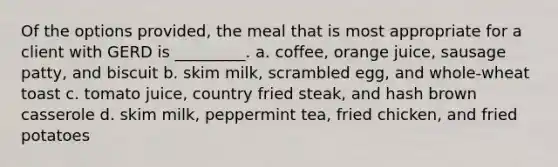 Of the options provided, the meal that is most appropriate for a client with GERD is _________. a. coffee, orange juice, sausage patty, and biscuit b. skim milk, scrambled egg, and whole-wheat toast c. tomato juice, country fried steak, and hash brown casserole d. skim milk, peppermint tea, fried chicken, and fried potatoes