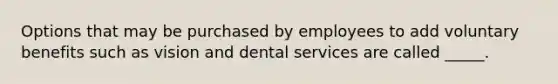 Options that may be purchased by employees to add voluntary benefits such as vision and dental services are called _____.