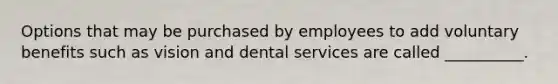 Options that may be purchased by employees to add voluntary benefits such as vision and dental services are called __________.