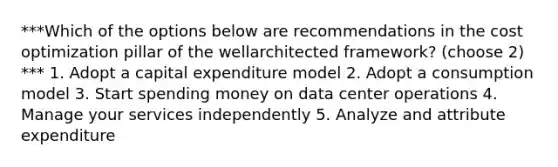 ***Which of the options below are recommendations in the cost optimization pillar of the wellarchitected framework? (choose 2) *** 1. Adopt a capital expenditure model 2. Adopt a consumption model 3. Start spending money on data center operations 4. Manage your services independently 5. Analyze and attribute expenditure