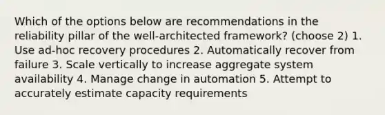 Which of the options below are recommendations in the reliability pillar of the well-architected framework? (choose 2) 1. Use ad-hoc recovery procedures 2. Automatically recover from failure 3. Scale vertically to increase aggregate system availability 4. Manage change in automation 5. Attempt to accurately estimate capacity requirements