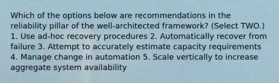 Which of the options below are recommendations in the reliability pillar of the well-architected framework? (Select TWO.) 1. Use ad-hoc recovery procedures 2. Automatically recover from failure 3. Attempt to accurately estimate capacity requirements 4. Manage change in automation 5. Scale vertically to increase aggregate system availability