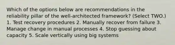 Which of the options below are recommendations in the reliability pillar of the well-architected framework? (Select TWO.) 1. Test recovery procedures 2. Manually recover from failure 3. Manage change in manual processes 4. Stop guessing about capacity 5. Scale vertically using big systems