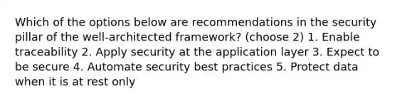 Which of the options below are recommendations in the security pillar of the well-architected framework? (choose 2) 1. Enable traceability 2. Apply security at the application layer 3. Expect to be secure 4. Automate security best practices 5. Protect data when it is at rest only