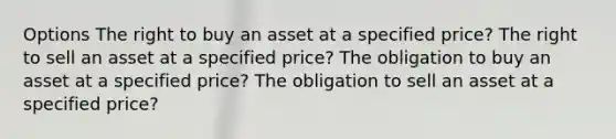 Options The right to buy an asset at a specified price? The right to sell an asset at a specified price? The obligation to buy an asset at a specified price? The obligation to sell an asset at a specified price?