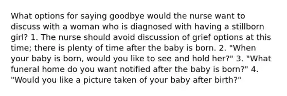 What options for saying goodbye would the nurse want to discuss with a woman who is diagnosed with having a stillborn girl? 1. The nurse should avoid discussion of grief options at this time; there is plenty of time after the baby is born. 2. "When your baby is born, would you like to see and hold her?" 3. "What funeral home do you want notified after the baby is born?" 4. "Would you like a picture taken of your baby after birth?"