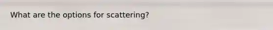 What are the options for scattering?