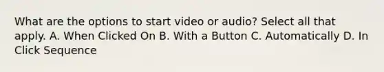 What are the options to start video or audio? Select all that apply. A. When Clicked On B. With a Button C. Automatically D. In Click Sequence