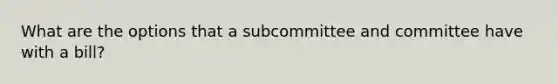 What are the options that a subcommittee and committee have with a bill?