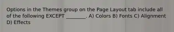 Options in the Themes group on the Page Layout tab include all of the following EXCEPT ________. A) Colors B) Fonts C) Alignment D) Effects