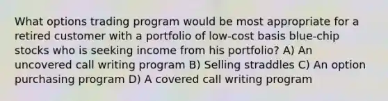 What options trading program would be most appropriate for a retired customer with a portfolio of low-cost basis blue-chip stocks who is seeking income from his portfolio? A) An uncovered call writing program B) Selling straddles C) An option purchasing program D) A covered call writing program