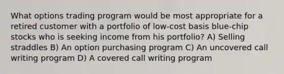 What options trading program would be most appropriate for a retired customer with a portfolio of low-cost basis blue-chip stocks who is seeking income from his portfolio? A) Selling straddles B) An option purchasing program C) An uncovered call writing program D) A covered call writing program