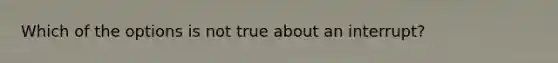 Which of the options is not true about an interrupt?