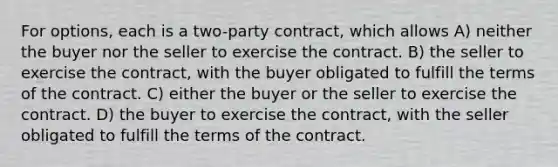 For options, each is a two-party contract, which allows A) neither the buyer nor the seller to exercise the contract. B) the seller to exercise the contract, with the buyer obligated to fulfill the terms of the contract. C) either the buyer or the seller to exercise the contract. D) the buyer to exercise the contract, with the seller obligated to fulfill the terms of the contract.