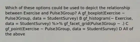 Which of these options could be used to depict the relationship between Exercise and Pulse3Group? A gf_boxplot(Exercise ~ Pulse3Group, data = StudentSurvey) B gf_histogram(~ Exercise, data = StudentSurvey) %>% gf_facet_grid(Pulse3Group ~ .) C gf_point(Exercise ~ Pulse3Group, data = StudentSurvey) D All of the above