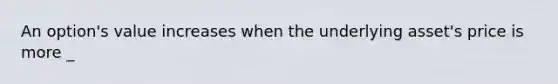 An option's value increases when the underlying asset's price is more _