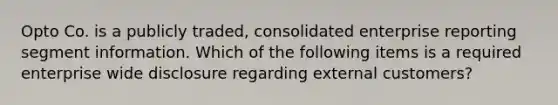 Opto Co. is a publicly traded, consolidated enterprise reporting segment information. Which of the following items is a required enterprise wide disclosure regarding external customers?