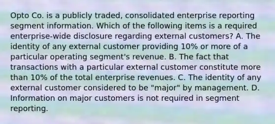 Opto Co. is a publicly traded, consolidated enterprise reporting segment information. Which of the following items is a required enterprise-wide disclosure regarding external customers? A. The identity of any external customer providing 10% or more of a particular operating segment's revenue. B. The fact that transactions with a particular external customer constitute more than 10% of the total enterprise revenues. C. The identity of any external customer considered to be "major" by management. D. Information on major customers is not required in segment reporting.