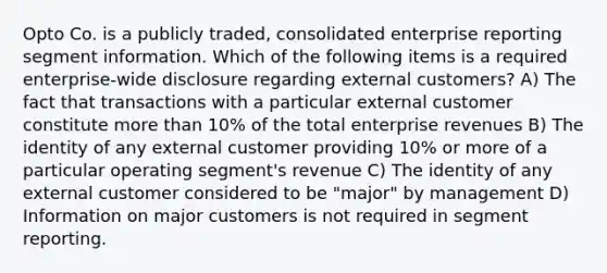 Opto Co. is a publicly traded, consolidated enterprise reporting segment information. Which of the following items is a required enterprise-wide disclosure regarding external customers? A) The fact that transactions with a particular external customer constitute more than 10% of the total enterprise revenues B) The identity of any external customer providing 10% or more of a particular operating segment's revenue C) The identity of any external customer considered to be "major" by management D) Information on major customers is not required in segment reporting.