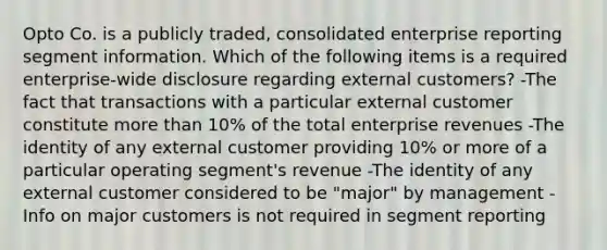 Opto Co. is a publicly traded, consolidated enterprise reporting segment information. Which of the following items is a required enterprise-wide disclosure regarding external customers? -The fact that transactions with a particular external customer constitute more than 10% of the total enterprise revenues -The identity of any external customer providing 10% or more of a particular operating segment's revenue -The identity of any external customer considered to be "major" by management -Info on major customers is not required in segment reporting