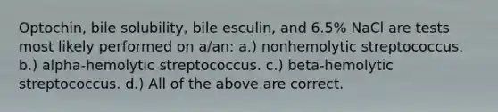 Optochin, bile solubility, bile esculin, and 6.5% NaCl are tests most likely performed on a/an: a.) nonhemolytic streptococcus. b.) alpha-hemolytic streptococcus. c.) beta-hemolytic streptococcus. d.) All of the above are correct.