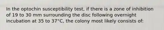 In the optochin susceptibility test, if there is a zone of inhibition of 19 to 30 mm surrounding the disc following overnight incubation at 35 to 37°C, the colony most likely consists of: