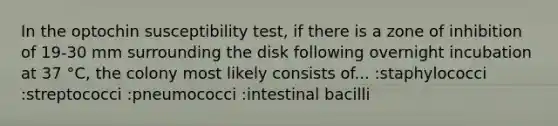 In the optochin susceptibility test, if there is a zone of inhibition of 19-30 mm surrounding the disk following overnight incubation at 37 °C, the colony most likely consists of... :staphylococci :streptococci :pneumococci :intestinal bacilli