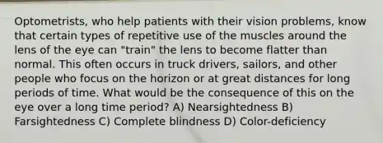 Optometrists, who help patients with their vision problems, know that certain types of repetitive use of the muscles around the lens of the eye can "train" the lens to become flatter than normal. This often occurs in truck drivers, sailors, and other people who focus on the horizon or at great distances for long periods of time. What would be the consequence of this on the eye over a long time period? A) Nearsightedness B) Farsightedness C) Complete blindness D) Color-deficiency