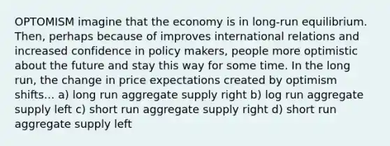 OPTOMISM imagine that the economy is in long-run equilibrium. Then, perhaps because of improves international relations and increased confidence in policy makers, people more optimistic about the future and stay this way for some time. In the long run, the change in price expectations created by optimism shifts... a) long run aggregate supply right b) log run aggregate supply left c) short run aggregate supply right d) short run aggregate supply left