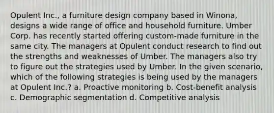 Opulent Inc., a furniture design company based in Winona, designs a wide range of office and household furniture. Umber Corp. has recently started offering custom-made furniture in the same city. The managers at Opulent conduct research to find out the strengths and weaknesses of Umber. The managers also try to figure out the strategies used by Umber. In the given scenario, which of the following strategies is being used by the managers at Opulent Inc.? a. Proactive monitoring b. Cost-benefit analysis c. Demographic segmentation d. Competitive analysis