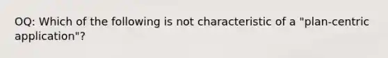 OQ: Which of the following is not characteristic of a "plan-centric application"?