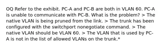 OQ Refer to the exhibit. PC-A and PC-B are both in VLAN 60. PC-A is unable to communicate with PC-B. What is the problem? > The native VLAN is being pruned from the link. > The trunk has been configured with the switchport nonegotiate command. > The native VLAN should be VLAN 60. > The VLAN that is used by PC-A is not in the list of allowed VLANs on the trunk.*