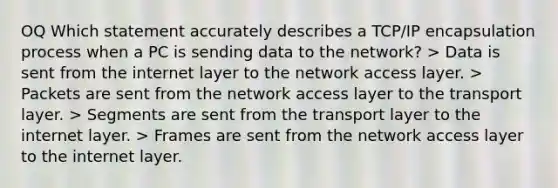 OQ Which statement accurately describes a TCP/IP encapsulation process when a PC is sending data to the network? > Data is sent from the internet layer to the network access layer. > Packets are sent from the network access layer to the transport layer. > Segments are sent from the transport layer to the internet layer. > Frames are sent from the network access layer to the internet layer.