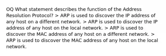 OQ What statement describes the function of the Address Resolution Protocol? > ARP is used to discover the IP address of any host on a different network. > ARP is used to discover the IP address of any host on the local network. > ARP is used to discover the MAC address of any host on a different network. > ARP is used to discover the MAC address of any host on the local network.