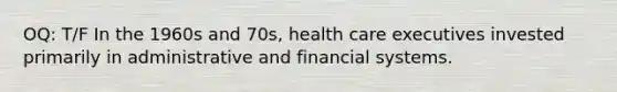 OQ: T/F In the 1960s and 70s, health care executives invested primarily in administrative and financial systems.