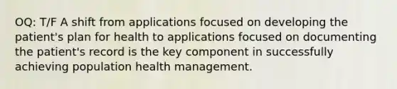 OQ: T/F A shift from applications focused on developing the patient's plan for health to applications focused on documenting the patient's record is the key component in successfully achieving population health management.