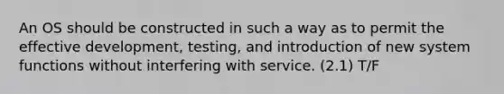 An OS should be constructed in such a way as to permit the effective development, testing, and introduction of new system functions without interfering with service. (2.1) T/F