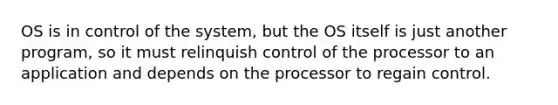 OS is in control of the system, but the OS itself is just another program, so it must relinquish control of the processor to an application and depends on the processor to regain control.