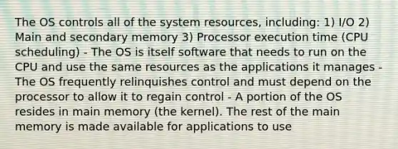 The OS controls all of the system resources, including: 1) I/O 2) Main and secondary memory 3) Processor execution time (CPU scheduling) - The OS is itself software that needs to run on the CPU and use the same resources as the applications it manages - The OS frequently relinquishes control and must depend on the processor to allow it to regain control - A portion of the OS resides in main memory (the kernel). The rest of the main memory is made available for applications to use