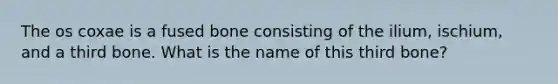 The os coxae is a fused bone consisting of the ilium, ischium, and a third bone. What is the name of this third bone?