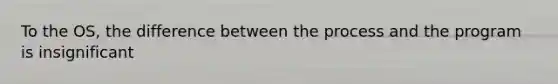 To the OS, the difference between the process and the program is insignificant