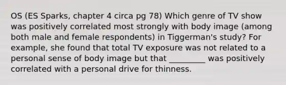 OS (ES Sparks, chapter 4 circa pg 78) Which genre of TV show was positively correlated most strongly with body image (among both male and female respondents) in Tiggerman's study? For example, she found that total TV exposure was not related to a personal sense of body image but that _________ was positively correlated with a personal drive for thinness.