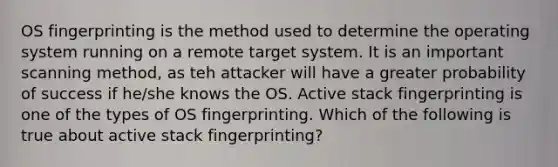 OS fingerprinting is the method used to determine the operating system running on a remote target system. It is an important scanning method, as teh attacker will have a greater probability of success if he/she knows the OS. Active stack fingerprinting is one of the types of OS fingerprinting. Which of the following is true about active stack fingerprinting?