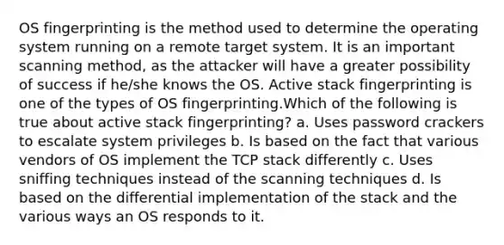 OS fingerprinting is the method used to determine the operating system running on a remote target system. It is an important scanning method, as the attacker will have a greater possibility of success if he/she knows the OS. Active stack fingerprinting is one of the types of OS fingerprinting.Which of the following is true about active stack fingerprinting? a. Uses password crackers to escalate system privileges b. Is based on the fact that various vendors of OS implement the TCP stack differently c. Uses sniffing techniques instead of the scanning techniques d. Is based on the differential implementation of the stack and the various ways an OS responds to it.