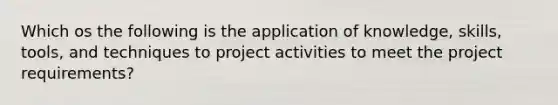 Which os the following is the application of knowledge, skills, tools, and techniques to project activities to meet the project requirements?