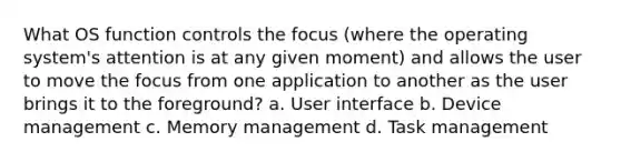 What OS function controls the focus (where the operating system's attention is at any given moment) and allows the user to move the focus from one application to another as the user brings it to the foreground? a. User interface b. Device management c. Memory management d. Task management