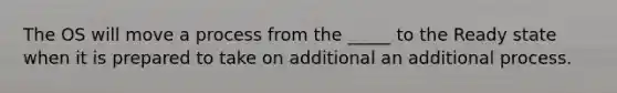 The OS will move a process from the _____ to the Ready state when it is prepared to take on additional an additional process.