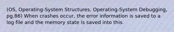 (OS, Operating-System Structures, Operating-System Debugging, pg.86) When crashes occur, the error information is saved to a log file and the memory state is saved into this.